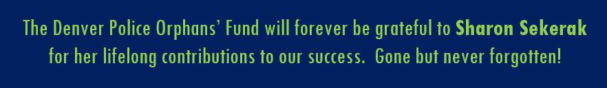 The Denver Police Orphans' Fund will forever be grateful to Sharon Sekerak for her lifelong contributions to our success.  Gone but never forgotten!